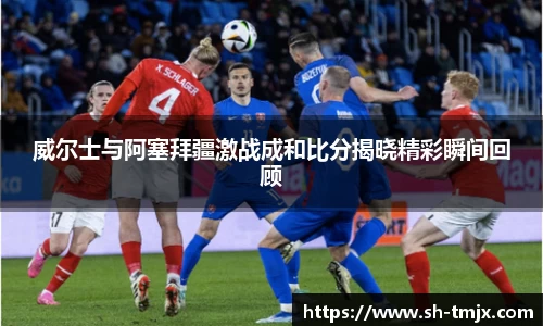 威尔士与阿塞拜疆激战成和比分揭晓精彩瞬间回顾